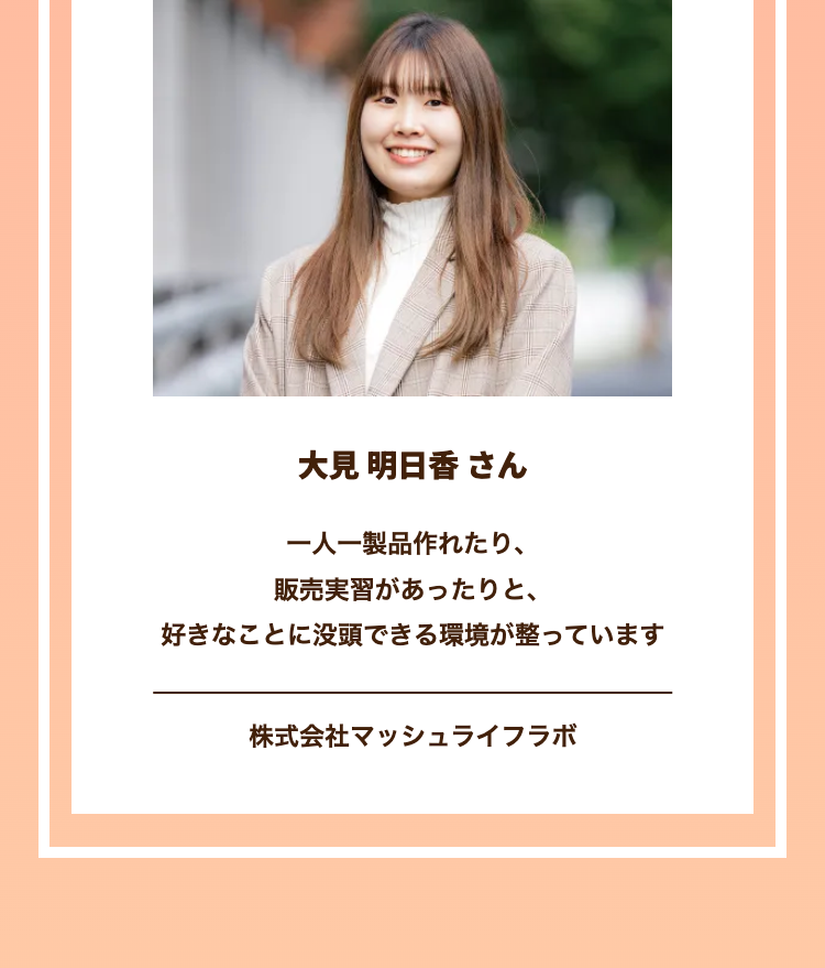 大見 明日香さん
一人一製品作れたり、
販売実習があったりと、
好きなことに没頭できる環境が整っています
株式会社マッシュライフラボ