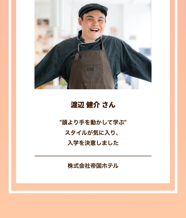 渡辺 健介さん
"頭より手を動かして学ぶ"
スタイルが気に入り、
入学を決意しました
株式会社帝国ホテル