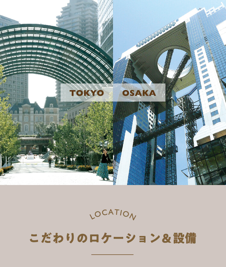 TOKYO
OSAKA
LOCATION
こだわりのロケーション & 設備