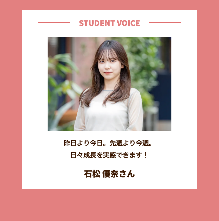 STUDENT VOICE
昨日より今日。 先週より今週。
日々成長を実感できます!
石松 優奈さん