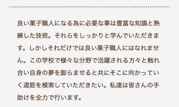 良い菓子職人になる為に必要な事は豊富な知識と熟
練した技術。 それらをしっかりと学んでいただきま
す。 しかしそれだけでは良い菓子職人にはなれませ
ん。 この学校で様々な分野で活躍される方々と触れ
合い自身の夢を膨らませると共にそこに向かってい
く道筋を模索していただきたい。 私達は皆さんの手
助けを全力で行います。
