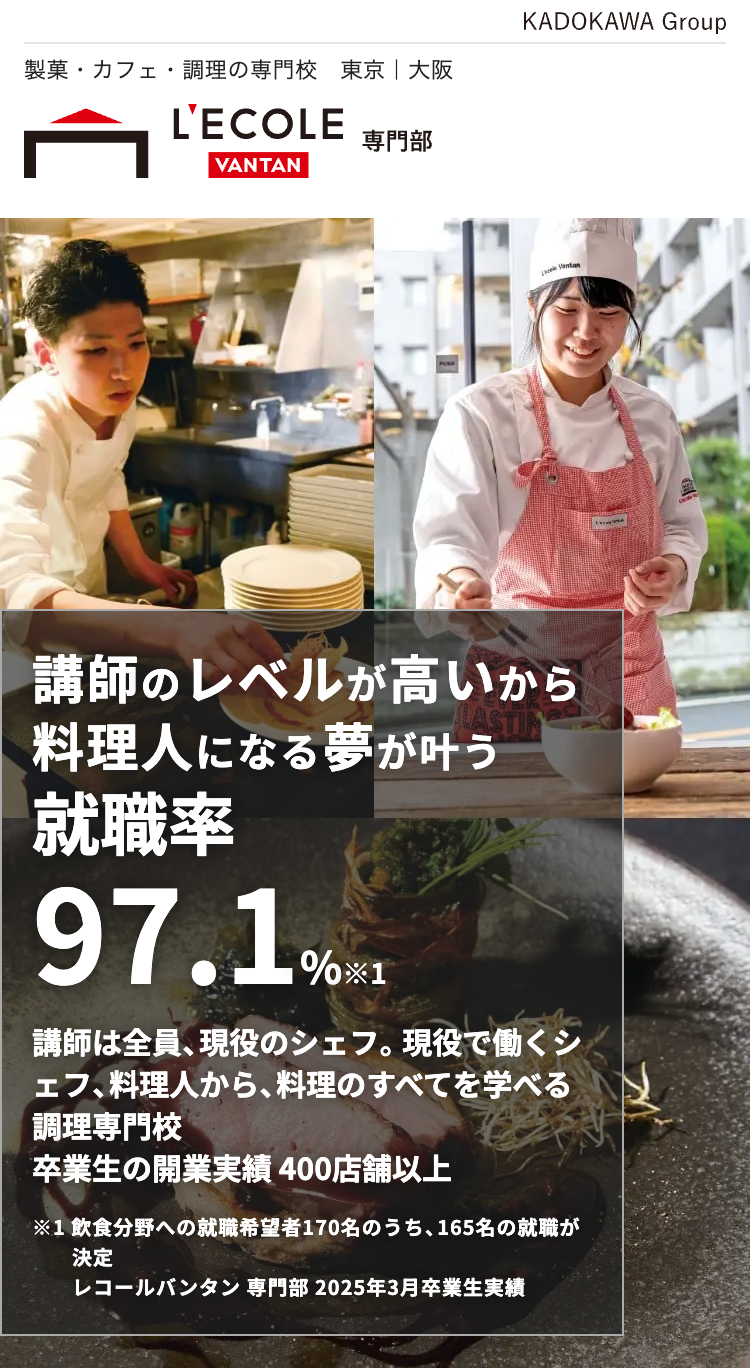 製菓・カフェ・調理の専門校 東京 | 大阪
KADOKAWA Group
L'ECOLE
専門部
VANTAN
Lacle Ventan
講師のレベルが高いから
料理人になる夢が叶う
就職率
97.1%=1
講師は全員、現役のシェフ。 現役で働くシ
ェフ、料理人から、料理のすべてを学べる
調理専門校
卒業生の開業実績400店舗以上
※1 飲食分野への就職希望者170名のうち、 165名の就職が
決定
レコールバンタン 専門部 2025年3月卒業生実績
