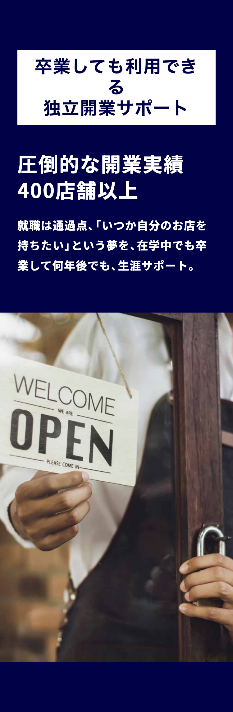 卒業しても利用でき
る
独立開業サポート
圧倒的な開業実績
400店舗以上
就職は通過点、 「いつか自分のお店を
持ちたい」 という夢を、 在学中でも卒
業して何年後でも、生涯サポート。
WELCOME
WE ARE
OPEN
PLEASE COME IN-
a