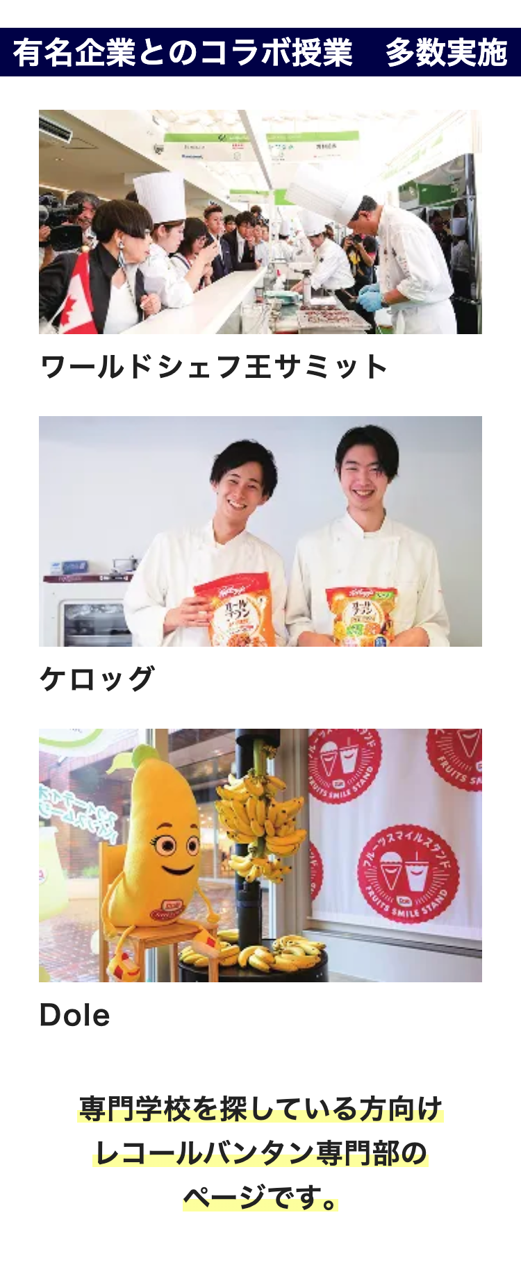 有名企業とのコラボ授業 多数実施
MILA
ワールドシェフ王サミット
ケロッグ
Dole
Co
P
糖
STAND
FRUITS
SMILE
FRUITS S
STAND
専門学校を探している方向け
レコールバンタン専門部の
ページです。