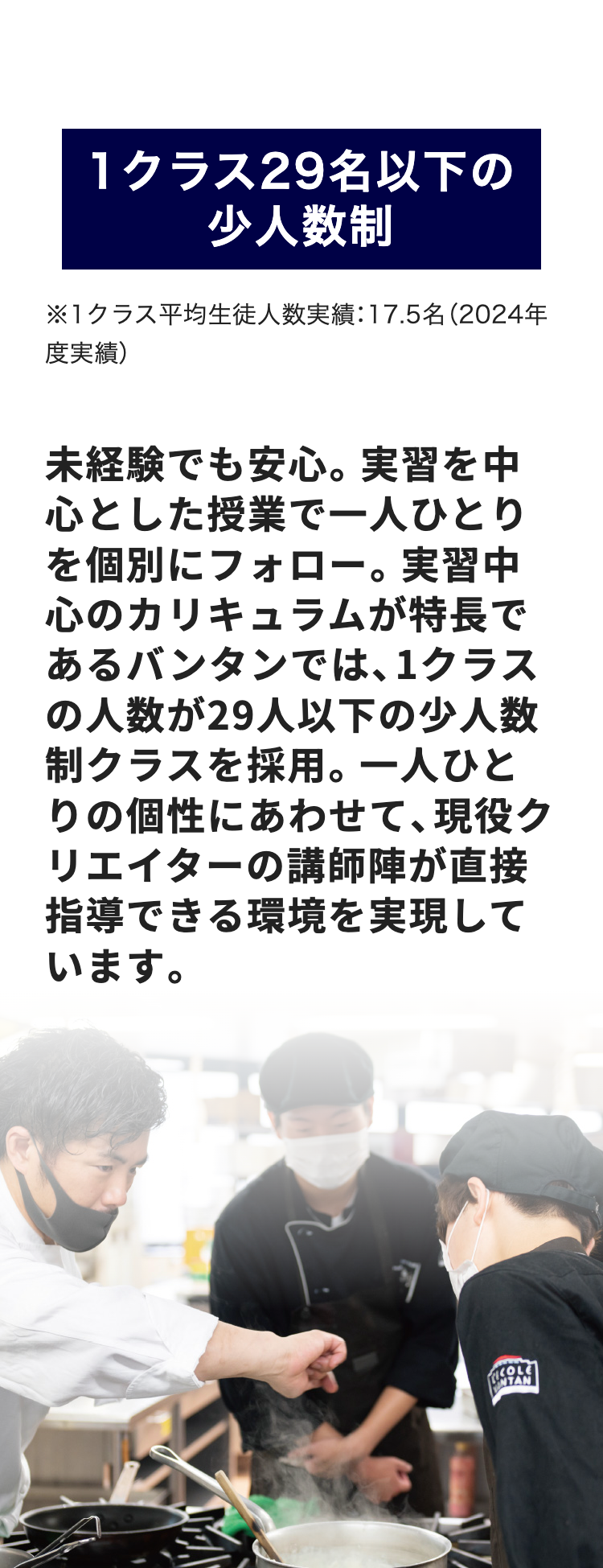 1クラス29名以下の
少人数制
※1クラス平均生徒人数実績:17.5名 (2024年
度実績)
未経験でも安心。 実習を中
心とした授業で一人ひとり
を個別にフォロー。 実習中
心のカリキュラムが特長で
あるバンタンでは、1クラス
の人数が29人以下の少人数
制クラスを採用。 一人ひと
りの個性にあわせて、現役ク
リエイターの講師陣が直接
指導できる環境を実現して
います。