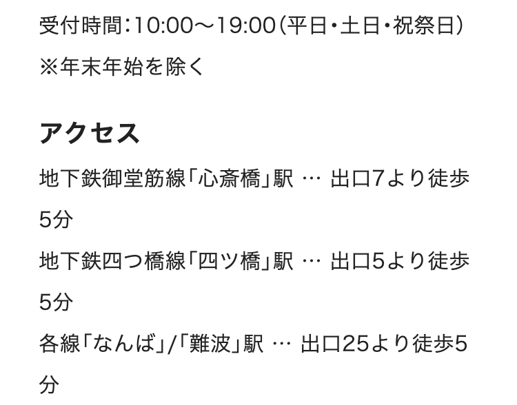 受付時間:10:00~19:00 (平日・土日・祝祭日)
※年末年始を除く
アクセス
地下鉄御堂筋線「心斎橋」駅 ･･･ 出口7より徒歩
...
5分
地下鉄四つ橋線「四ツ橋」駅 ･･･ 出口5より徒歩
5分
...
各線「なんば」/「難波」駅 出口25より徒歩5
分