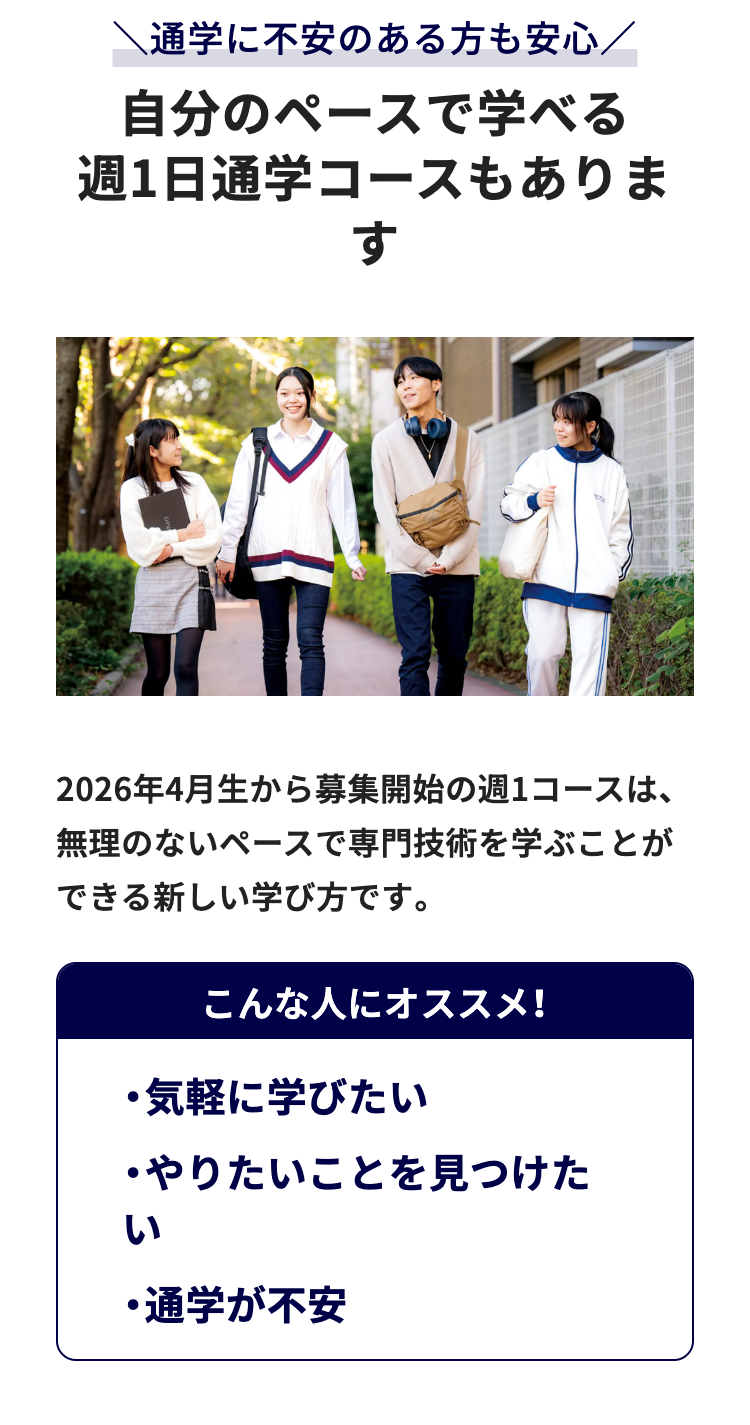 通学に不安のある方も安心/
自分のペースで学べる
週1日通学コースもありま
す
2026年4月生から募集開始の週1コースは、
無理のないペースで専門技術を学ぶことが
できる新しい学び方です。
こんな人にオススメ!
・気軽に学びたい
・やりたいことを見つけた
い
・通学が不安