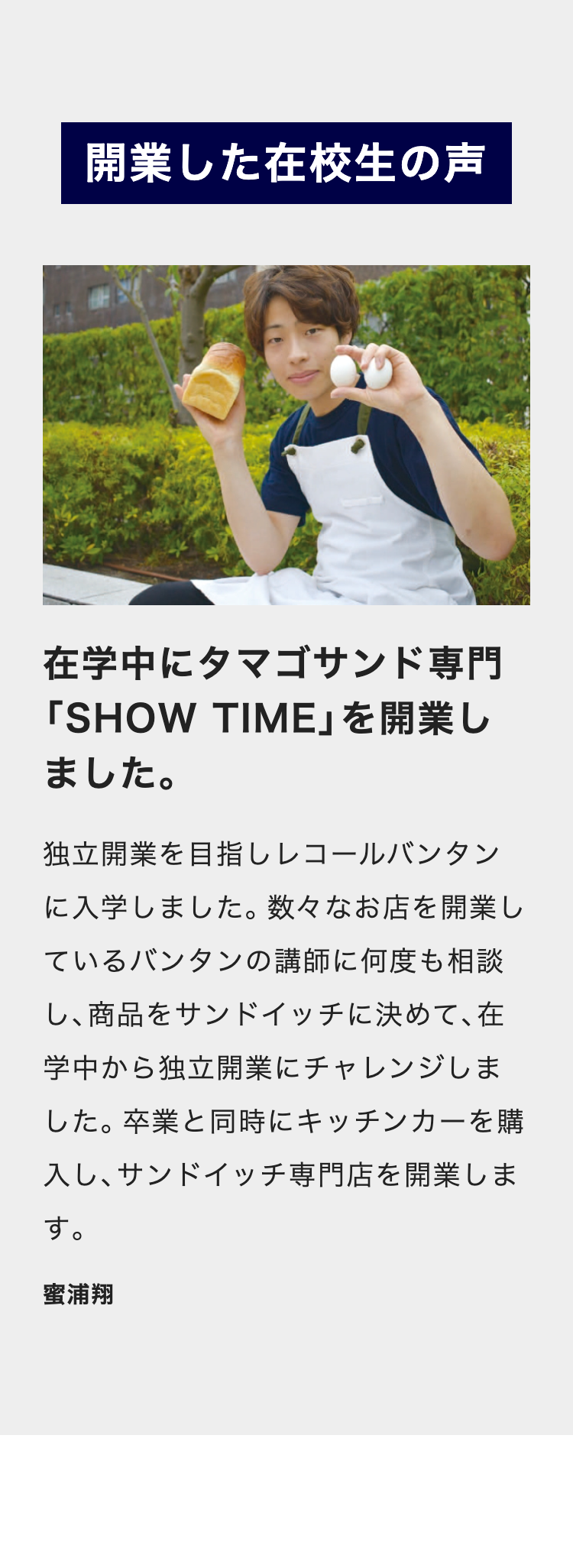 開業した在校生の声
在学中にタマゴサンド専門
「SHOW TIME」を開業し
ました。
独立開業を目指しレコールバンタン
に入学しました。 数々なお店を開業し
ているバンタンの講師に何度も相談
し、商品をサンドイッチに決めて、在
学中から独立開業にチャレンジしま
した。 卒業と同時にキッチンカーを購
入し、サンドイッチ専門店を開業しま
す。
蜜浦翔