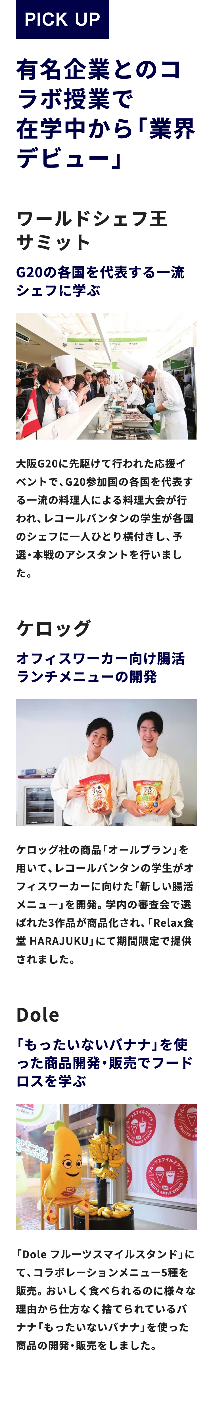PICK UP
有名企業とのコ
ラボ授業で
在学中から「業界
デビュー」
ワールドシェフ王
サミット
G20の各国を代表する一流
シェフに学ぶ
G
青
大阪G20に先駆けて行われた応援イ
ベントで、 G20参加国の各国を代表す
る一流の料理人による料理大会が行
われ、レコールバンタンの学生が各国
のシェフに一人ひとり横付きし、予
選 本戦のアシスタントを行いまし
た。
ケロッグ
オフィスワーカー向け腸活
ランチメニューの開発
オール
ケロッグ社の商品「オールブラン」を
用いて、レコールバンタンの学生がオ
フィスワーカーに向けた 「新しい腸活
メニュー」 を開発。 学内の審査会で選
ばれた3作品が商品化され、 「Relax食
堂HARAJUKU」 にて期間限定で提供
されました。
Dole
「もったいないバナナ」を使
った商品開発・販売でフード
ロスを学ぶ
aniranu?
CRUITS S
ルスタンド
FRUITS
S
SMILE
STAND
イルスタンド
STAND
FRUITS SMILE
「Dole フルーツスマイルスタンド」に
て、コラボレーションメニュー5種を
販売。おいしく食べられるのに様々な
理由から仕方なく捨てられているバ
ナナ 「もったいないバナナ」 を使った
商品の開発・販売をしました。