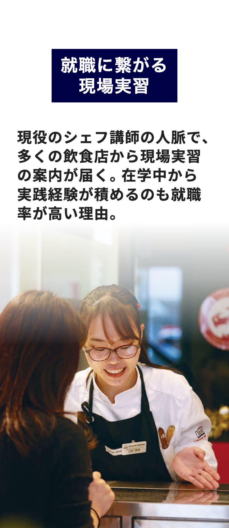 就職に繋がる
現場実習
現役のシェフ講師の人脈で、
多くの飲食店から現場実習
の案内が届く。 在学中から
実践経験が積めるのも就職
率が高い理由。
vant
L'ecole Vantar