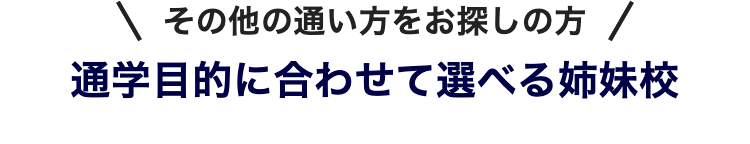 その他の通い方をお探しの方 /
通学目的に合わせて選べる姉妹校