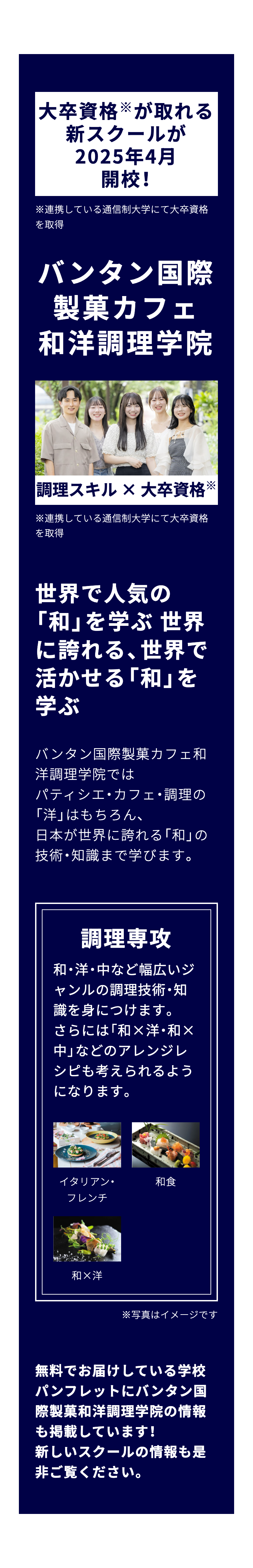 大卒資格が取れる
新スクールが
2025年4月
開校!
※連携している通信制大学にて大卒資格
を取得
バンタン国際
製菓カフェ
和洋調理学院
調理スキル×大卒資格
※連携している通信制大学にて大卒資格
を取得
世界で人気の
「和」を学ぶ世界
に誇れる、世界で
活かせる 「和」を
学ぶ
バンタン国際製菓カフェ和
洋調理学院では
パティシエ・カフェ・調理の
「洋」 はもちろん、
日本が世界に誇れる「和」の
技術・知識まで学びます。
調理專攻
和・洋・中など幅広いジ
ャンルの調理技術・知
識を身につけます。
さらには「和×洋・和×
中」 などのアレンジレ
シピも考えられるよう
になります。
イタリアン・
和食
フレンチ
和×洋
※写真はイメージです
無料でお届けしている学校
パンフレットにバンタン国
際製菓和洋調理学院の情報
も掲載しています!
新しいスクールの情報も是
非ご覧ください。
