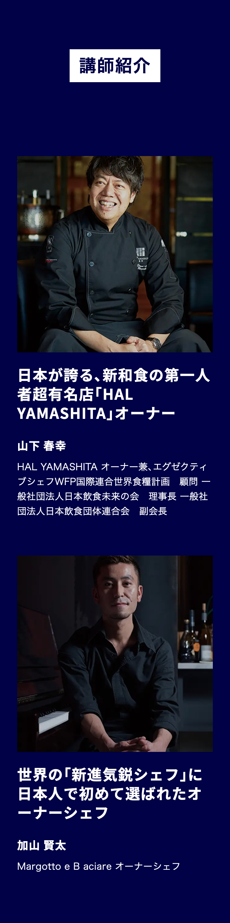 講師紹介
BAMASHIS
日本が誇る、 新和食の第一人
者超有名店「HAL
YAMASHITA」オーナー
山下 春幸
-
HAL YAMASHITA オーナー兼、 エグゼクティ
ブシェフWFP国際連合世界食糧計画顧問
般社団法人日本飲食未来の会 理事長 一般社
団法人日本飲食団体連合会 副会長
世界の「新進気鋭シェフ」に
日本人で初めて選ばれたオ
ーナーシェフ
加山 賢太
Margottoe B aciare オーナーシェフ