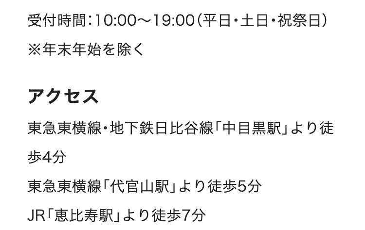 受付時間:10:00~19:00(平日・土日・祝祭日)
※年末年始を除く
アクセス
東急東横線・地下鉄日比谷線 「中目黒駅」 より徒
歩4分
東急東横線「代官山駅」 より徒歩5分
JR「恵比寿駅」より徒歩7分