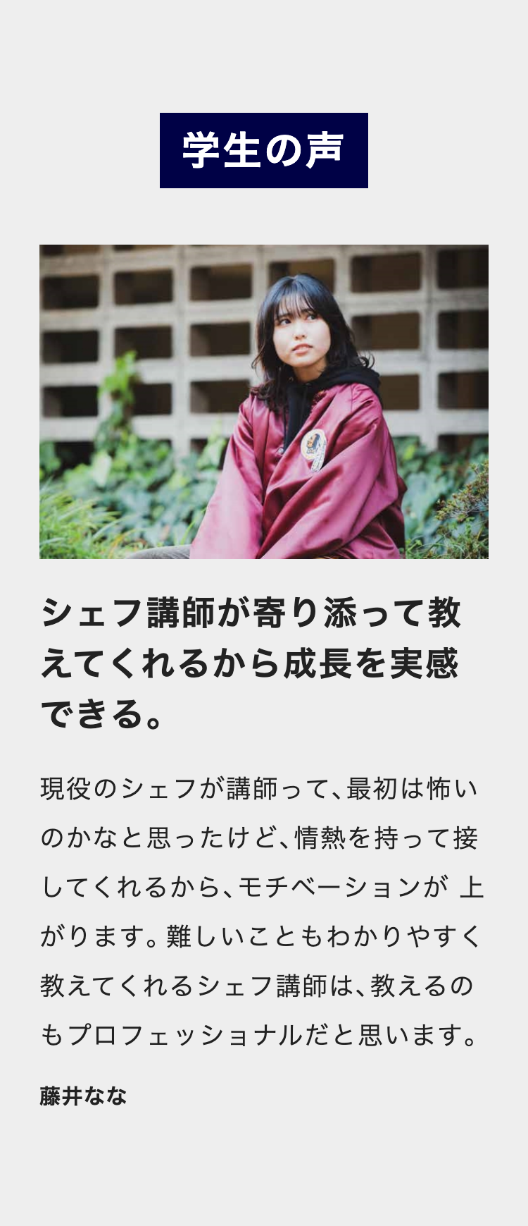 学生の声
シェフ講師が寄り添って教
えてくれるから成長を実感
できる。
現役のシェフが講師って、 最初は怖い
のかなと思ったけど、情熱を持って接
してくれるから、モチベーションが上
がります。難しいこともわかりやすく
教えてくれるシェフ講師は、 教えるの
もプロフェッショナルだと思います。
藤井なな
