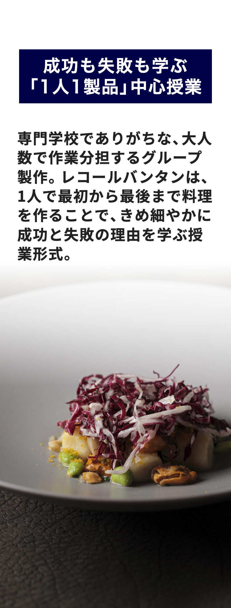 成功も失敗も学ぶ
「1人1製品」中心授業
専門学校でありがちな、大人
数で作業分担するグループ
製作。 レコールバンタンは、
1人で最初から最後まで料理
を作ることで、きめ細やかに
成功と失敗の理由を学ぶ授
業形式。