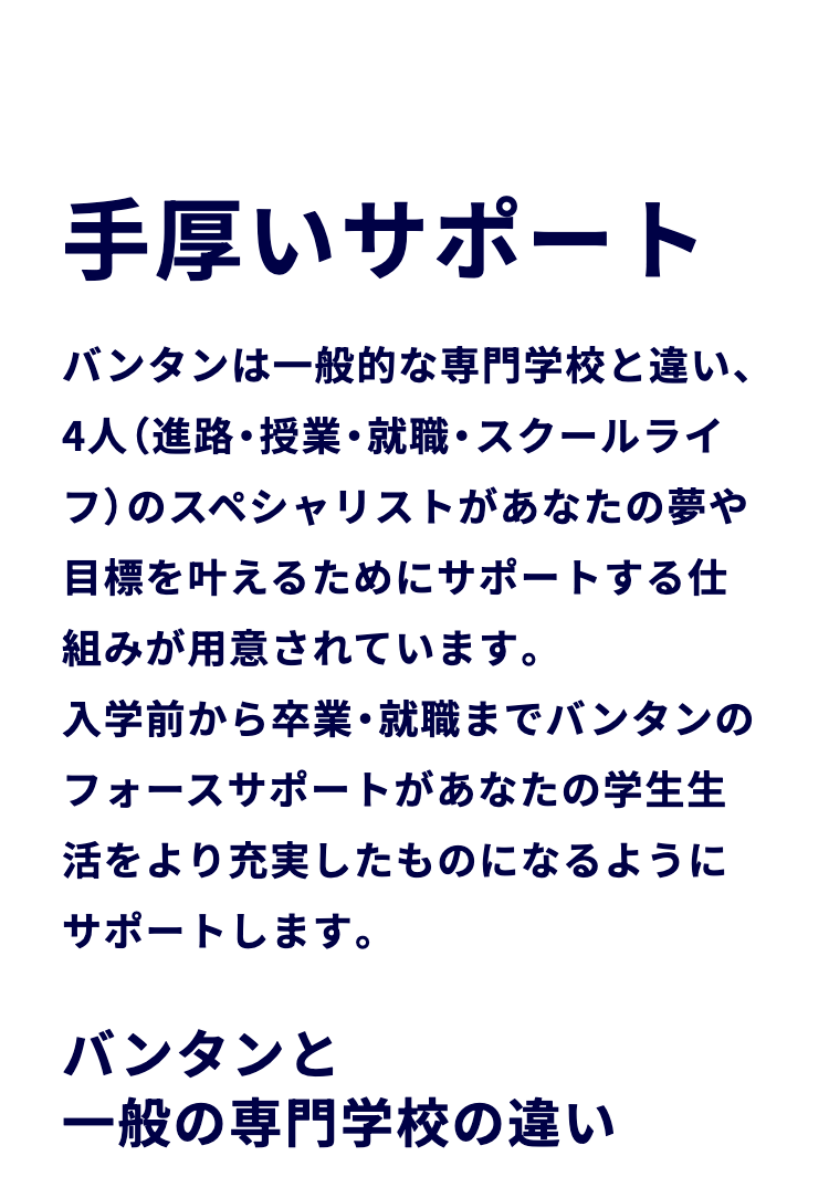 手厚いサポート
バンタンは一般的な専門学校と違い、
4人(進路・授業・就職 ・ スクールライ
フ)のスペシャリストがあなたの夢や
目標を叶えるためにサポートする仕
組みが用意されています。
入学前から卒業・就職までバンタンの
フォースサポートがあなたの学生生
活をより充実したものになるように
サポートします。
バンタンと
一般の専門学校の違い
