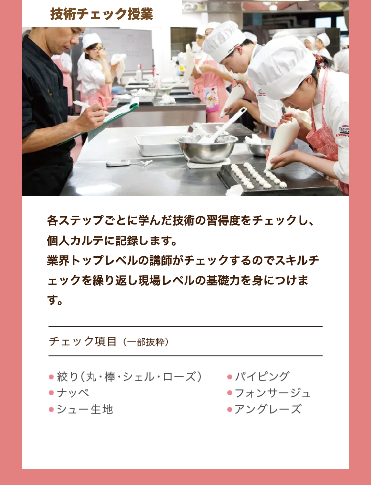 技術チェック授業
各ステップごとに学んだ技術の習得度をチェックし、
個人カルテに記録します。
業界トップレベルの講師がチェックするのでスキルチ
ェックを繰り返し現場レベルの基礎力を身につけま
す。
チェック項目 (一部抜粋)
●絞り (丸棒・シェル・ローズ)
●パイピング
●ナッペ
●フォンサージュ
●シュー生地
●アングレーズ