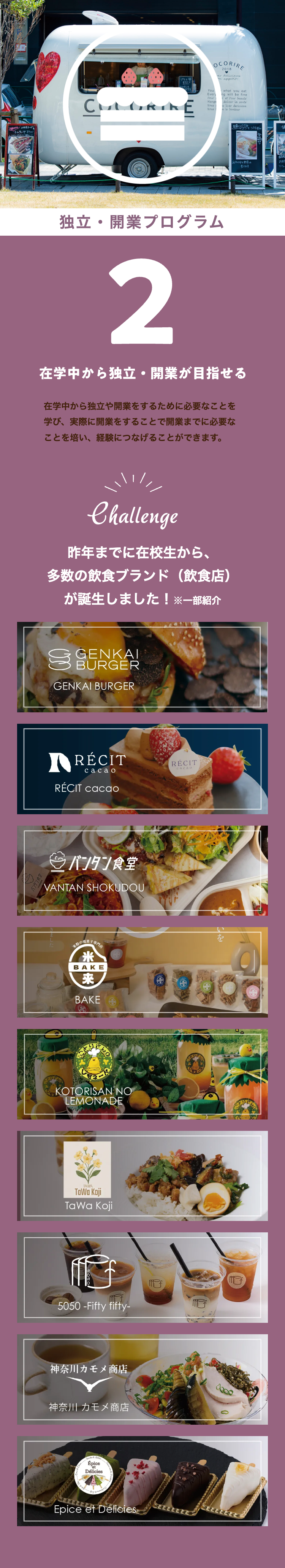 ・トルティーヤ ¥500
バンタン
CULOR
E
OCORIRE
You
Every
Pour
Mange
Nous
ver delicieux
on appetit!
what you eat
ng will be fine
set Pour beaute
deliver la jante
s lever dericieas
le bonieur
反メンをコ丼¥700
付け合せ野菜は
独立・開業プログラム
2
在学中から独立・開業が目指せる
在学中から独立や開業をするために必要なことを
学び、実際に開業をすることで開業までに必要な
ことを培い、経験につなげることができます。
Challenge
昨年までに在校生から、
多数の飲食ブランド ( 飲食店 )
が誕生しました!※一部紹介
GENKAI
BURGER
GENKAI BURGER
RÉCIT
cacao
RÉCIT cacao
RÉCIT
cacao
バンタン食堂
VANTAN SHOKUDOU
米粉の焼菓子
米
BAKE
米来
来
BAKE
88900
KOTORISAN NO
LEMONADE
TAIWA
TaWa Koji
TaWa Koji
5050 -Fifty fifty-
神奈川カモメ商店
神奈川 カモメ商店
Épice
Délicies
EZELE
Epice et Delicies