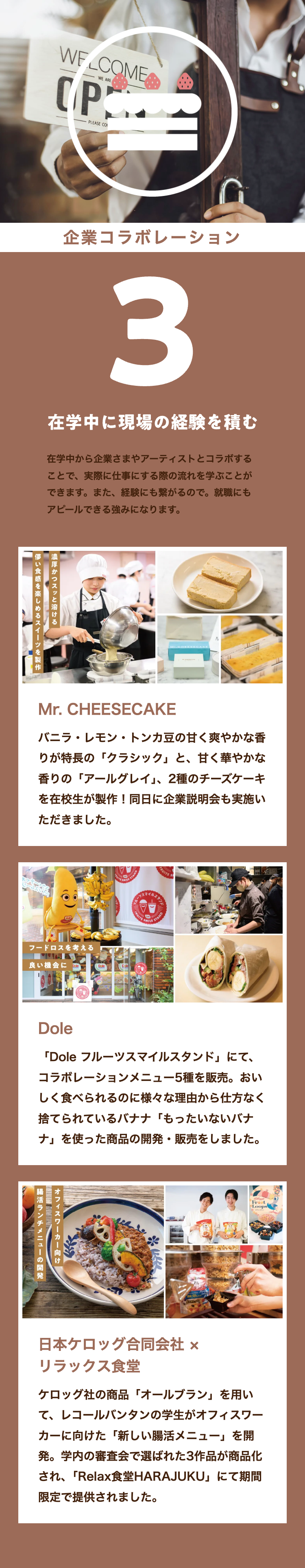 WELCOME
WE ARE
CP
PLEASE CO
企業コラボレーション
3
在学中に現場の経験を積む
在学中から企業さまやアーティストとコラボする
ことで、実際に仕事にする際の流れを学ぶことが
できます。 また、 経験にも繋がるので。 就職にも
アピールできる強みになります。
濃厚かつスッと溶ける
儚い食感を楽しめるスイーツを製作
Mr. CHEESECAKE
バニラ・レモン・トンカ豆の甘く爽やかな香
りが特長の「クラシック」 と、 甘く華やかな
香りの「アールグレイ」、 2種のチーズケーキ
を在校生が製作! 同日に企業説明会も実施い
ただきました。
RUITS S
フードロスを考える
良い機会に
ルーフス
FRUITS SMIL
STAND
Dole
「Dole フルーツスマイルスタンド」 にて、
コラボレーションメニュー5種を販売。 おい
しく食べられるのに様々な理由から仕方なく
捨てられているバナナ 「もったいないバナ
ナ」を使った商品の開発・販売をしました。
オフィスワーカー向け
腸活ランチメニューの開発
Frost
Loops
日本ケロッグ合同会社 ×
リラックス食堂
ケロッグ社の商品 「オールブラン」を用い
て、レコールバンタンの学生がオフィスワー
カーに向けた 「新しい腸活メニュー」を開
発。学内の審査会で選ばれた3作品が商品化
され、 「Relax 食堂HARAJUKU」 にて期間
限定で提供されました。