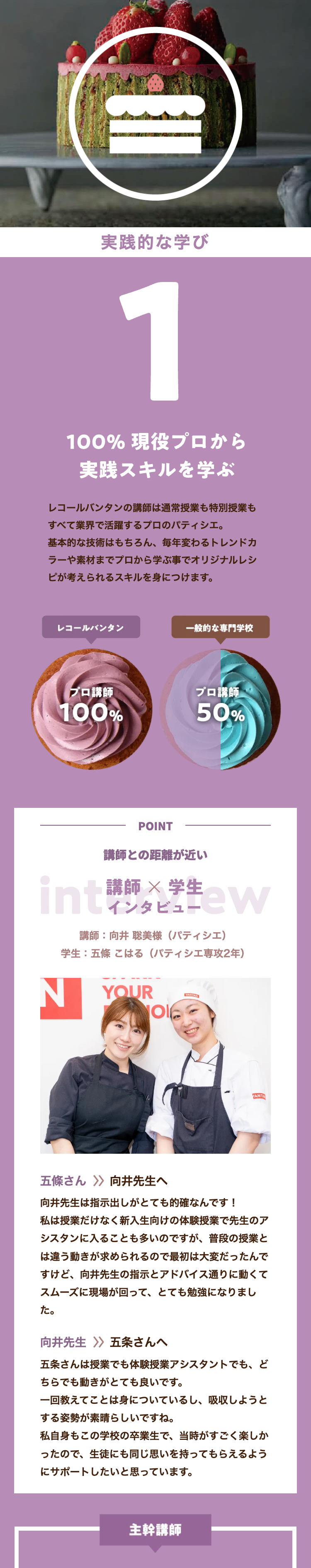 I
実践的な学び
1
100% 現役プロから
実践スキルを学ぶ
レコールバンタンの講師は通常授業も特別授業も
すべて業界で活躍するプロのパティシエ。
基本的な技術はもちろん、 毎年変わるトレンドカ
ラーや素材までプロから学ぶ事でオリジナルレシ
ピが考えられるスキルを身につけます。
レコールバンタン
一般的な専門学校
プロ講師
プロ講師
100%
50%
POINT
講師との距離が近い
講師 × 学生
int マンタビュー
int***ew
講師: 向井 聡美様 (パティシエ)
学生:五條 こはる (パティシエ専攻2年)
YOUR
Ol
VANTA
五條さん ≫ 向井先生へ
向井先生は指示出しがとても的確なんです!
私は授業だけなく新入生向けの体験授業で先生のア
シスタンに入ることも多いのですが、 普段の授業と
は違う動きが求められるので最初は大変だったんで
すけど、 向井先生の指示とアドバイス通りに動くて
スムーズに現場が回って、とても勉強になりまし
た。
向井先生 〉〉 五条さんへ
五条さんは授業でも体験授業アシスタントでも、ど
ちらでも動きがとても良いです。
一回教えてことは身についているし、 吸収しようと
する姿勢が素晴らしいですね。
私自身もこの学校の卒業生で、当時がすごく楽しか
ったので、生徒にも同じ思いを持ってもらえるよう
にサポートしたいと思っています。
主幹講師