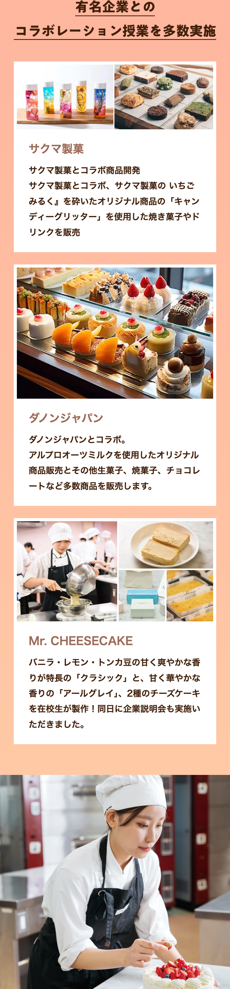 有名企業との
コラボレーション授業を多数実施
サクマ製菓
サクマ製菓とコラボ商品開発
サクマ製菓とコラボ、 サクマ製菓のいちご
みるく』を砕いたオリジナル商品の 「キャン
ディーグリッター」 を使用した焼き菓子やド
リンクを販売
ダノンジャパン
ダノンジャパンとコラボ。
アルプロオーツミルクを使用したオリジナル
商品販売とその他生菓子、 焼菓子、チョコレ
ートなど多数商品を販売します。
Mr. CHEESECAKE
バニラ・レモン・トンカ豆の甘く爽やかな香
りが特長の「クラシック」 と、 甘く華やかな
香りの「アールグレイ」、 2種のチーズケーキ
を在校生が製作! 同日に企業説明会も実施い
ただきました。
