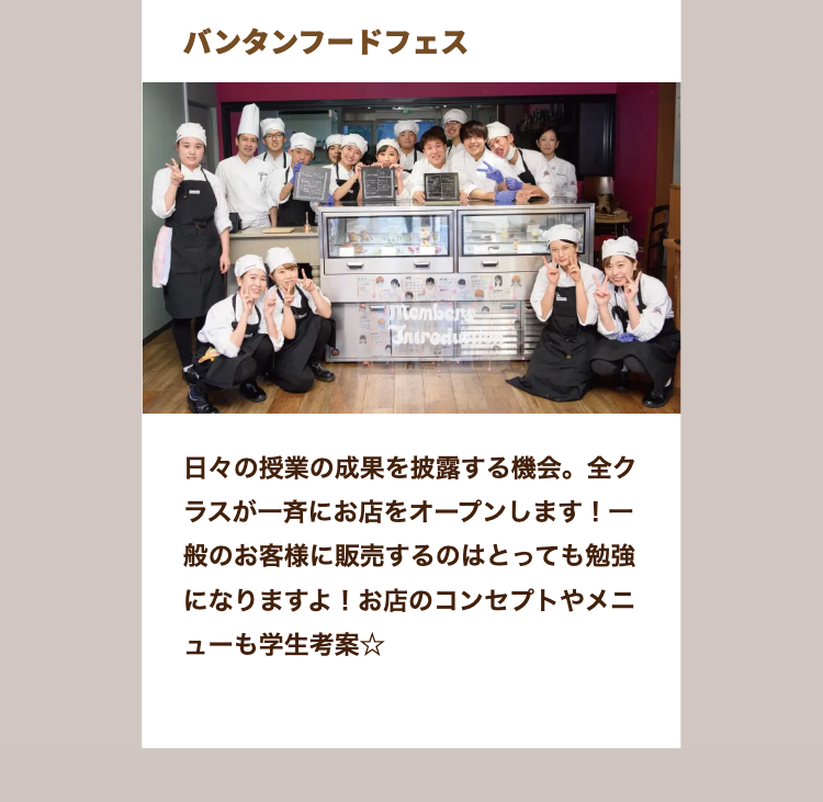 バンタンフードフェス
Members
Bntrodu
日々の授業の成果を披露する機会。 全ク
ラスが一斉にお店をオープンします! 一
一般のお客様に販売するのはとっても勉強
になりますよ! お店のコンセプトやメニ
ューも学生考案☆
