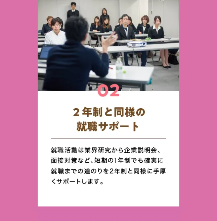 02
2年制と同様の
就職サポート
就職活動は業界研究から企業説明会、
面接対策など、 短期の1年制でも確実に
就職までの道のりを2年制と同様に手厚
くサポートします。