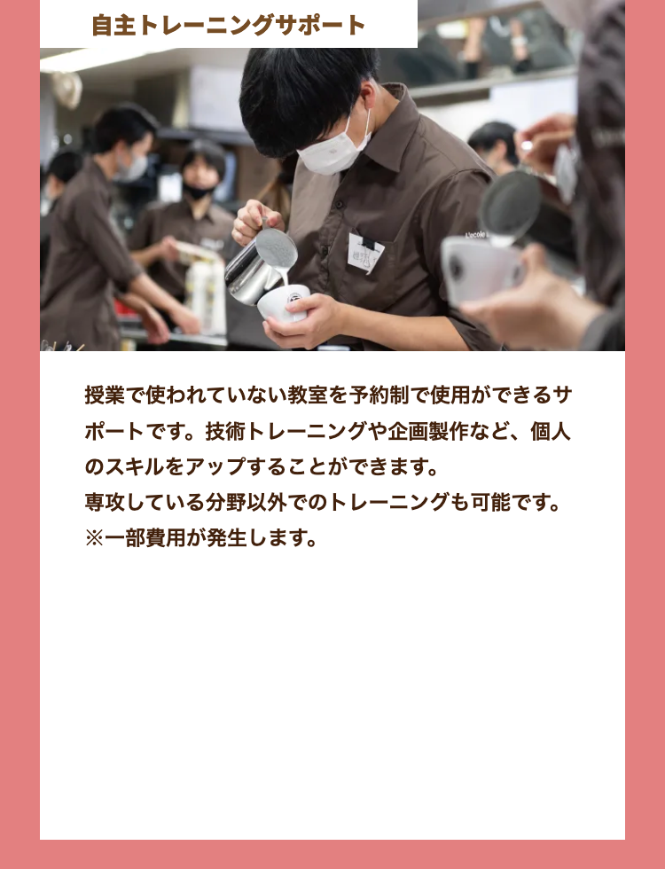 自主トレーニングサポート
L'ecole
授業で使われていない教室を予約制で使用ができるサ
ポートです。技術トレーニングや企画製作など、個人
のスキルをアップすることができます。
専攻している分野以外でのトレーニングも可能です。
※一部費用が発生します。