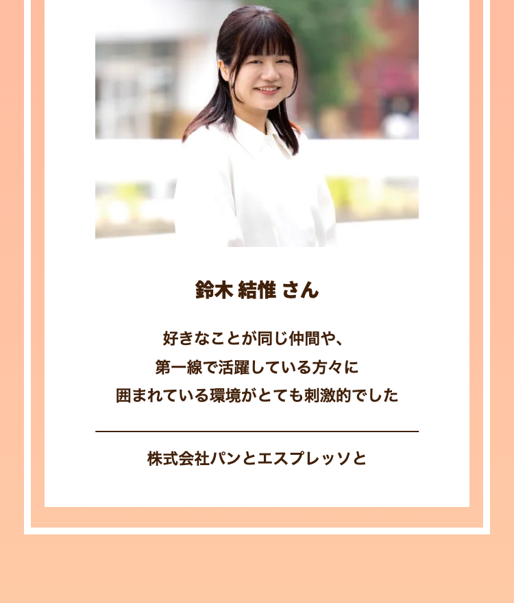 H
鈴木 結惟 さん
好きなことが同じ仲間や、
第一線で活躍している方々に
囲まれている環境がとても刺激的でした
株式会社パンとエスプレッソと