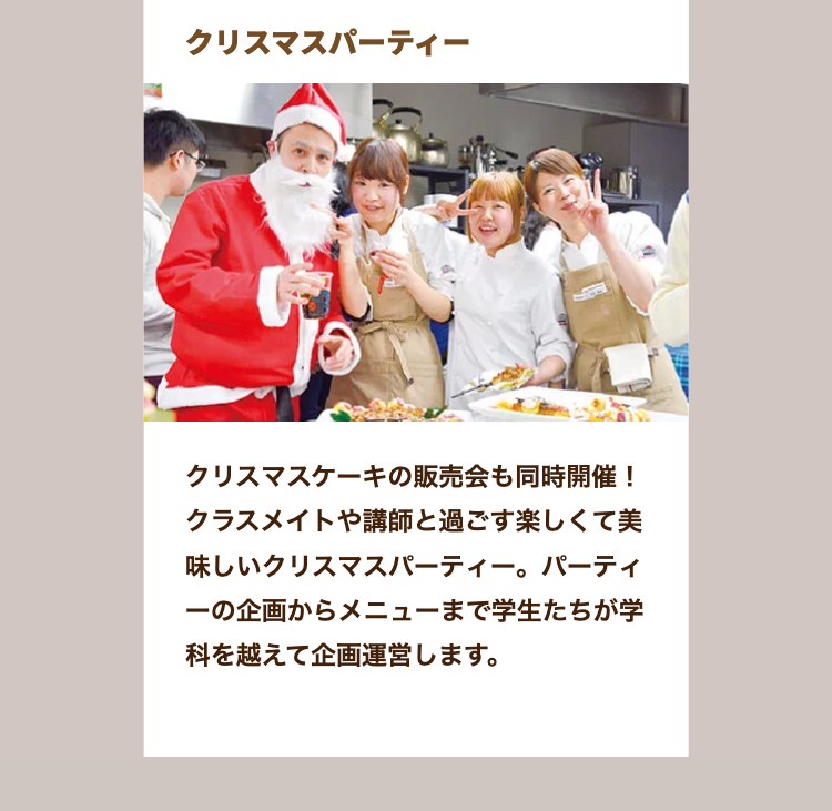 クリスマスパーティー
クリスマスケーキの販売会も同時開催!
クラスメイトや講師と過ごす楽しくて美
味しいクリスマスパーティー。 パーティ
一の企画からメニューまで学生たちが学
科を越えて企画運営します。