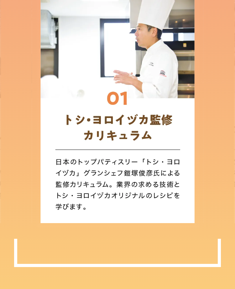 01
トシ・ヨロイヅカ監修
カリキュラム
日本のトップパティスリー「トシ・ヨロ
イヅカ」 グランシェフ鎧塚俊彦氏による
監修カリキュラム。 業界の求める技術と
トシ・ヨロイヅカオリジナルのレシピを
学びます。