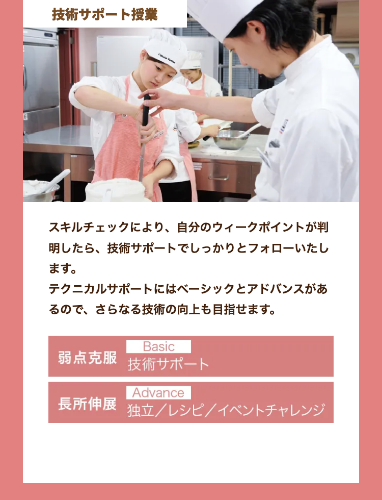 技術サポート授業
スキルチェックにより、 自分のウィークポイントが判
明したら、技術サポートでしっかりとフォローいたし
ます。
テクニカルサポートにはベーシックとアドバンスがあ
るので、さらなる技術の向上も目指せます。
Basic
弱点克服 技術サポート
Advance
長所伸展 独立/レシピ/イベントチャレンジ