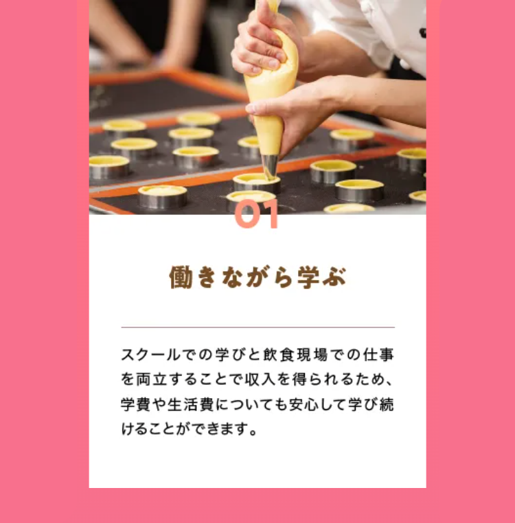 01
働きながら学ぶ
スクールでの学びと飲食現場での仕事
を両立することで収入を得られるため、
学費や生活費についても安心して学び続
けることができます。