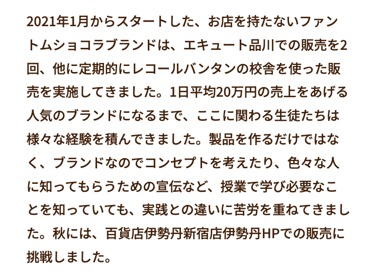 2021年1月からスタートした、 お店を持たないファン
トムショコラブランドは、エキュート品川での販売を2
回、他に定期的にレコールバンタンの校舎を使った販
売を実施してきました。 1日平均20万円の売上をあげる
人気のブランドになるまで、 ここに関わる生徒たちは
様々な経験を積んできました。 製品を作るだけではな
く、ブランドなのでコンセプトを考えたり、 色々な人
に知ってもらうための宣伝など、 授業で学び必要なこ
とを知っていても、 実践との違いに苦労を重ねてきまし
た。秋には、百貨店伊勢丹新宿店伊勢丹HPでの販売に
挑戦しました。